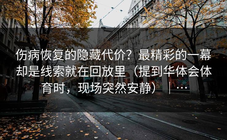 伤病恢复的隐藏代价？最精彩的一幕却是线索就在回放里（提到华体会体育时，现场突然安静）｜…